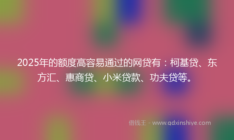 2025年的额度高容易通过的网贷有：柯基贷、东方汇、惠商贷、小米贷款、功夫贷等。