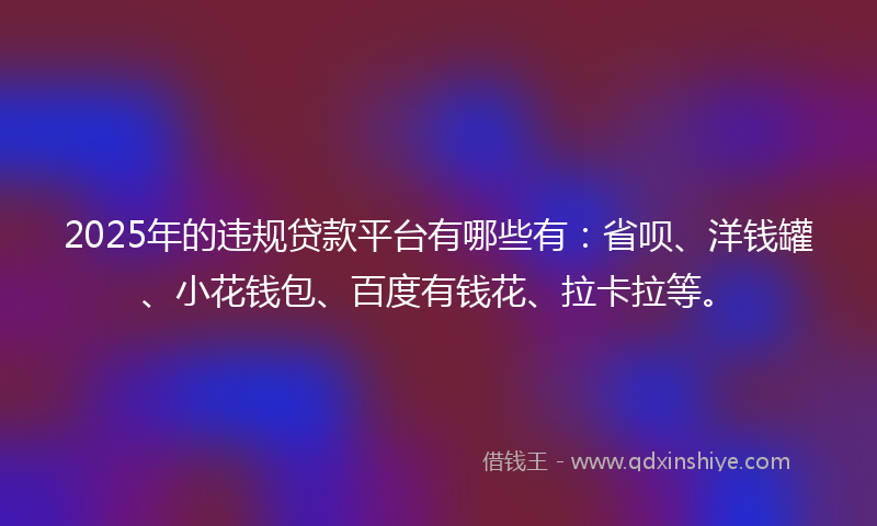 2025年的违规贷款平台有哪些有：省呗、洋钱罐、小花钱包、百度有钱花、拉卡拉等。
