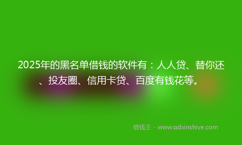 2025年的黑名单借钱的软件有：人人贷、替你还、投友圈、信用卡贷、百度有钱花等。