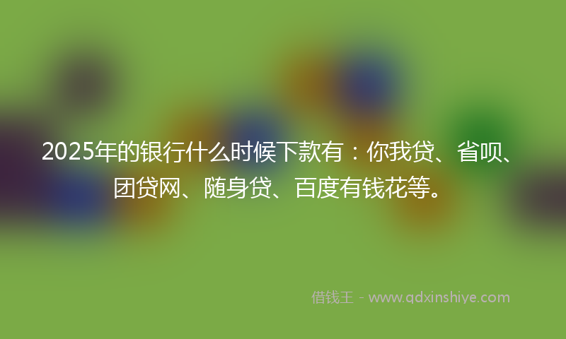 2025年的银行什么时候下款有：你我贷、省呗、团贷网、随身贷、百度有钱花等。