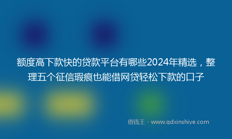 额度高下款快的贷款平台有哪些2024年精选，整理五个征信瑕疵也能借网贷轻松下款的口子