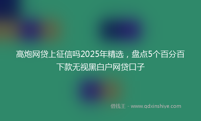 高炮网贷上征信吗2025年精选，盘点5个百分百下款无视黑白户网贷口子
