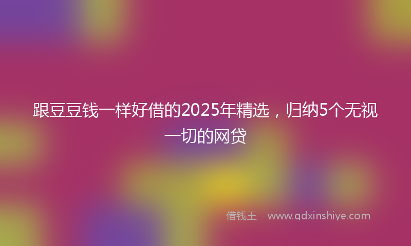 跟豆豆钱一样好借的2025年精选，归纳5个无视一切的网贷