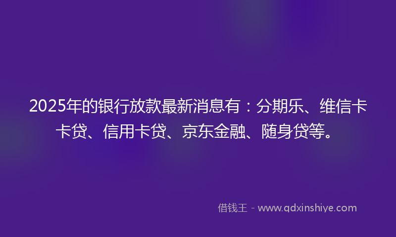 2025年的银行放款最新消息有：分期乐、维信卡卡贷、信用卡贷、京东金融、随身贷等。