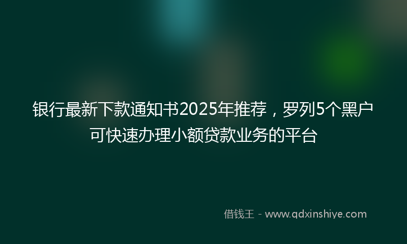 银行最新下款通知书2025年推荐，罗列5个黑户可快速办理小额贷款业务的平台