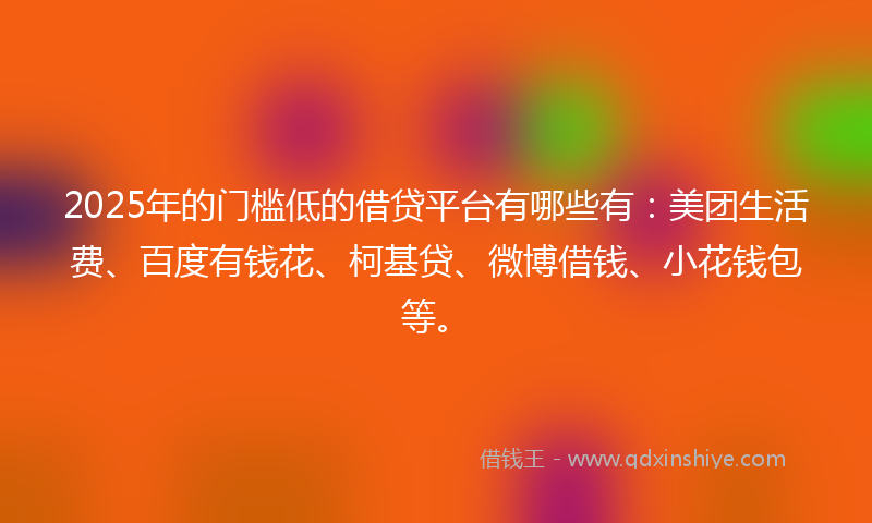 2025年的门槛低的借贷平台有哪些有：美团生活费、百度有钱花、柯基贷、微博借钱、小花钱包等。