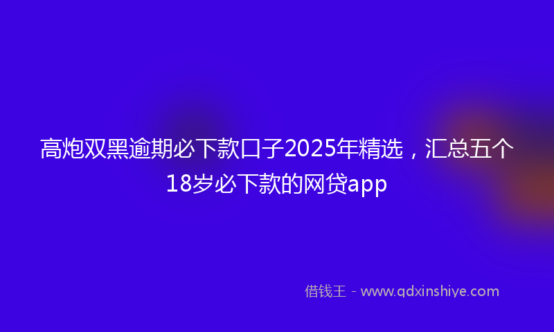 高炮双黑逾期必下款口子2025年精选，汇总五个18岁必下款的网贷app