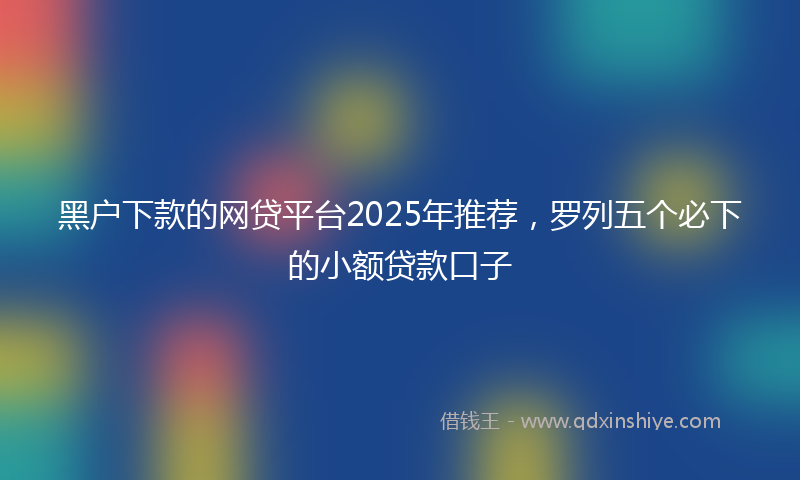 黑户下款的网贷平台2025年推荐，罗列五个必下的小额贷款口子