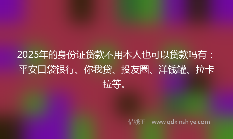 2025年的身份证贷款不用本人也可以贷款吗有：平安口袋银行、你我贷、投友圈、洋钱罐、拉卡拉等。