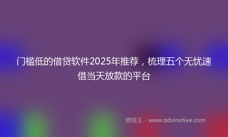 门槛低的借贷软件2025年推荐，梳理五个无忧速借当天放款的平台