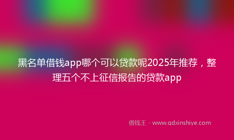 黑名单借钱app哪个可以贷款呢2025年推荐，整理五个不上征信报告的贷款app