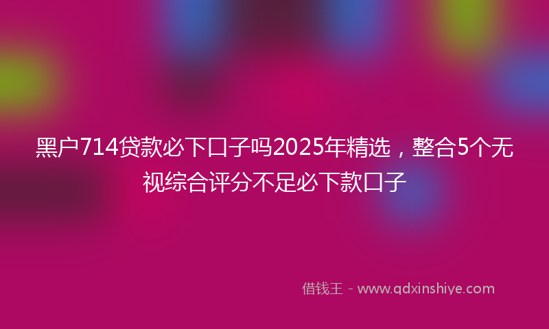 黑户714贷款必下口子吗2025年精选，整合5个无视综合评分不足必下款口子