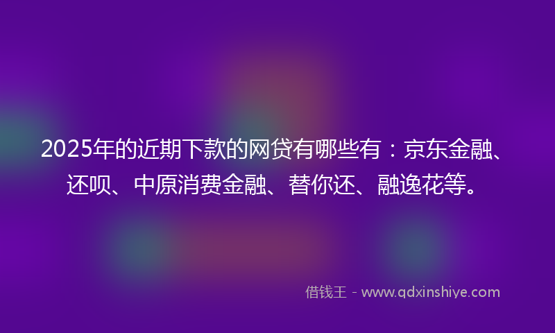 2025年的近期下款的网贷有哪些有：京东金融、还呗、中原消费金融、替你还、融逸花等。