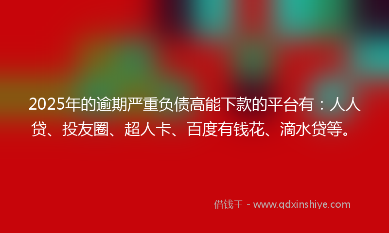 2025年的逾期严重负债高能下款的平台有：人人贷、投友圈、超人卡、百度有钱花、滴水贷等。