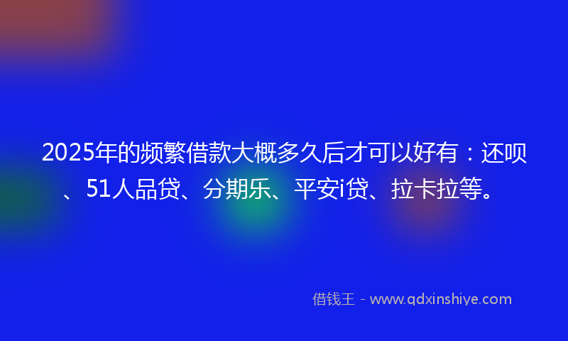 2025年的频繁借款大概多久后才可以好有：还呗、51人品贷、分期乐、平安i贷、拉卡拉等。