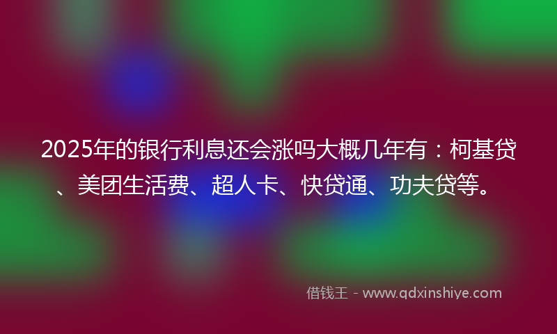 2025年的银行利息还会涨吗大概几年有：柯基贷、美团生活费、超人卡、快贷通、功夫贷等。