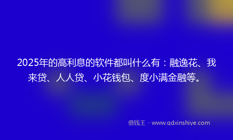 2025年的高利息的软件都叫什么有：融逸花、我来贷、人人贷、小花钱包、度小满金融等。