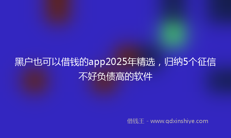 黑户也可以借钱的app2025年精选，归纳5个征信不好负债高的软件