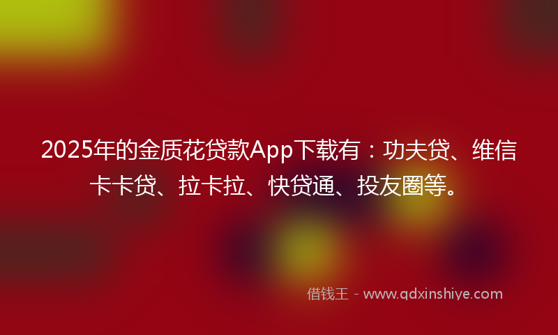 2025年的金质花贷款App下载有：功夫贷、维信卡卡贷、拉卡拉、快贷通、投友圈等。