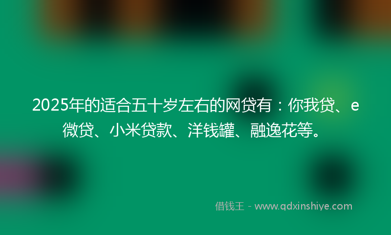2025年的适合五十岁左右的网贷有：你我贷、e微贷、小米贷款、洋钱罐、融逸花等。