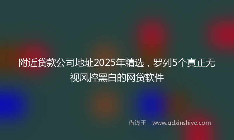 附近贷款公司地址2025年精选，罗列5个真正无视风控黑白的网贷软件