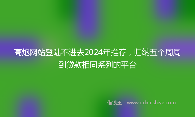 高炮网站登陆不进去2024年推荐，归纳五个周周到贷款相同系列的平台