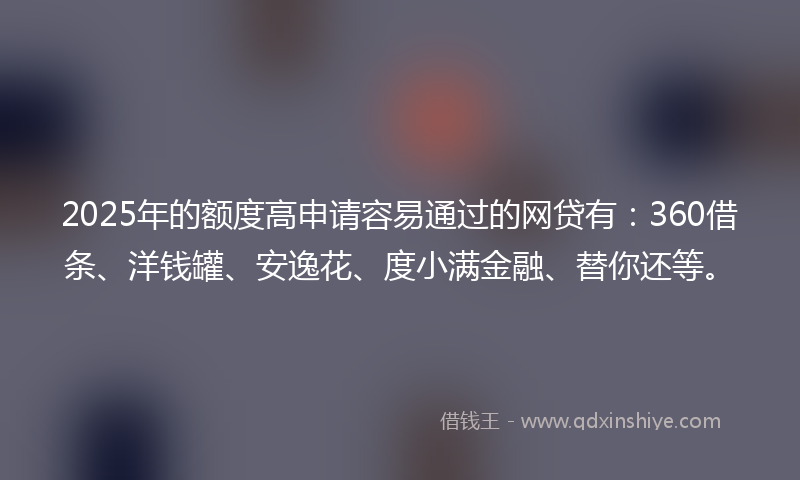 2025年的额度高申请容易通过的网贷有：360借条、洋钱罐、安逸花、度小满金融、替你还等。