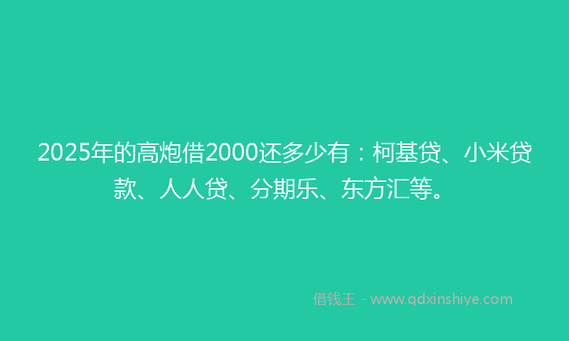 2025年的高炮借2000还多少有：柯基贷、小米贷款、人人贷、分期乐、东方汇等。