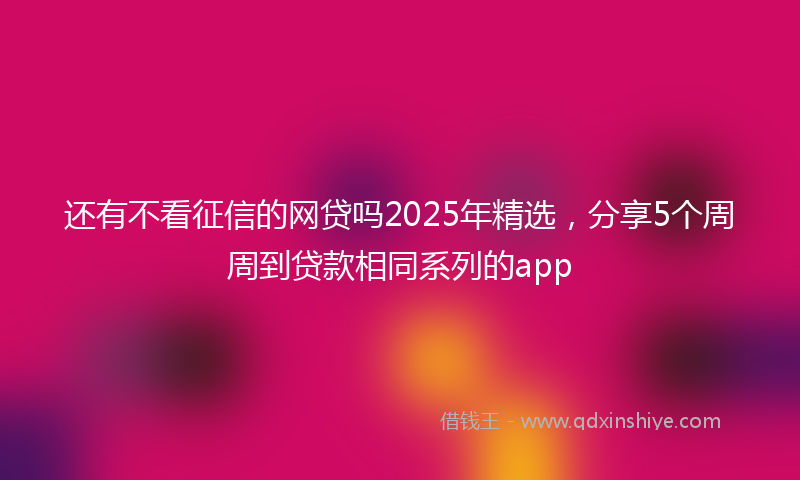 还有不看征信的网贷吗2025年精选，分享5个周周到贷款相同系列的app