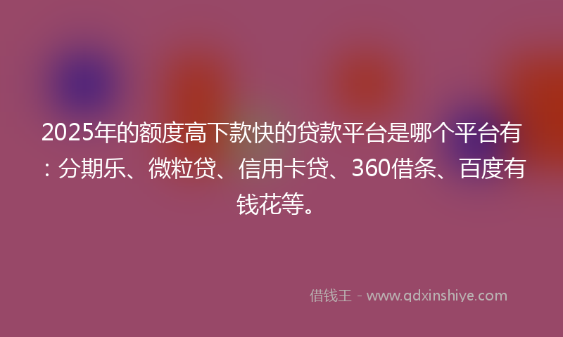 2025年的额度高下款快的贷款平台是哪个平台有：分期乐、微粒贷、信用卡贷、360借条、百度有钱花等。
