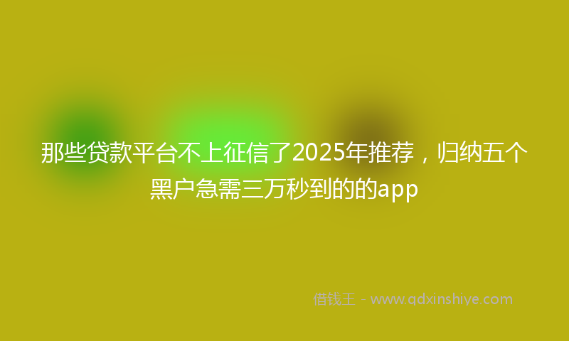 那些贷款平台不上征信了2025年推荐，归纳五个黑户急需三万秒到的的app