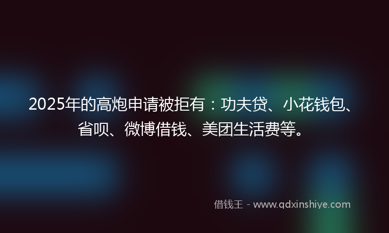 2025年的高炮申请被拒有：功夫贷、小花钱包、省呗、微博借钱、美团生活费等。