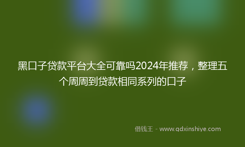 黑口子贷款平台大全可靠吗2024年推荐，整理五个周周到贷款相同系列的口子