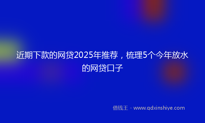 近期下款的网贷2025年推荐，梳理5个今年放水的网贷口子