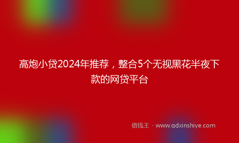 高炮小贷2024年推荐，整合5个无视黑花半夜下款的网贷平台