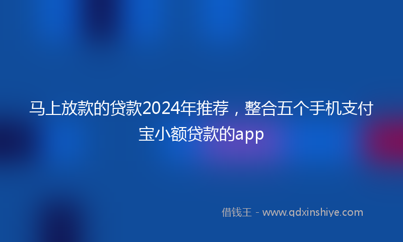 马上放款的贷款2024年推荐，整合五个手机支付宝小额贷款的app