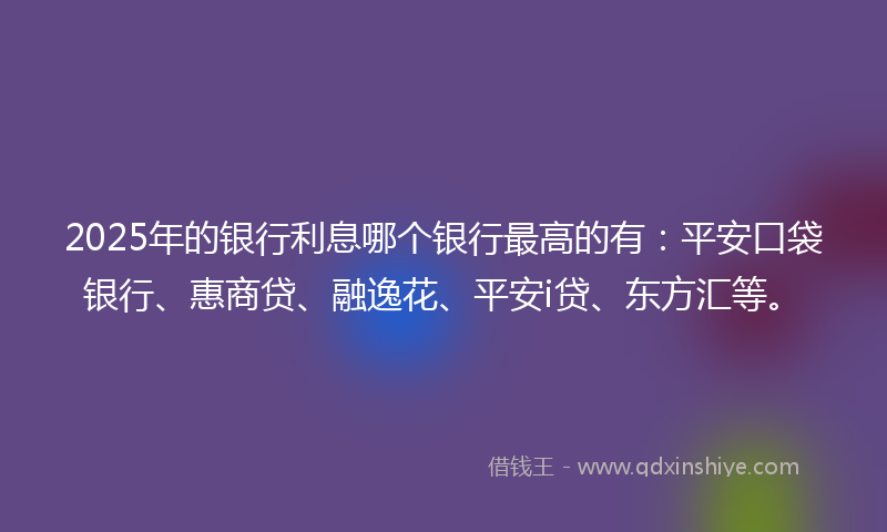 2025年的银行利息哪个银行最高的有：平安口袋银行、惠商贷、融逸花、平安i贷、东方汇等。