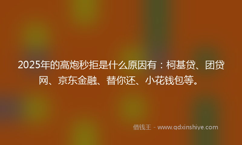 2025年的高炮秒拒是什么原因有：柯基贷、团贷网、京东金融、替你还、小花钱包等。