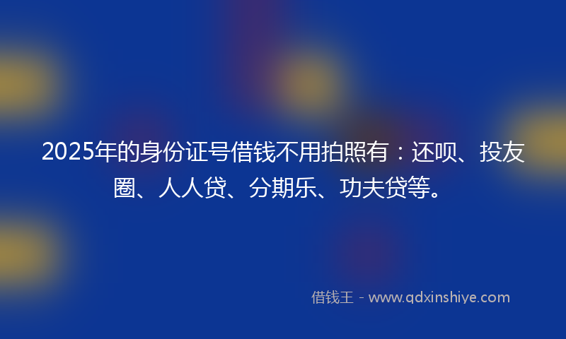 2025年的身份证号借钱不用拍照有：还呗、投友圈、人人贷、分期乐、功夫贷等。