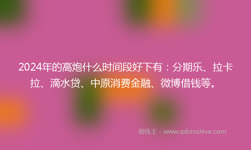2024年的高炮什么时间段好下有：分期乐、拉卡拉、滴水贷、中原消费金融、微博借钱等。