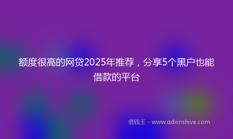 额度很高的网贷2025年推荐，分享5个黑户也能借款的平台