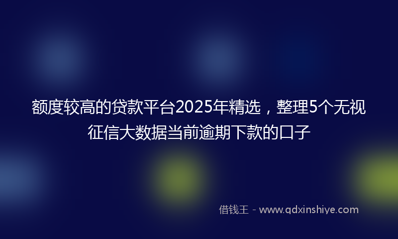额度较高的贷款平台2025年精选，整理5个无视征信大数据当前逾期下款的口子