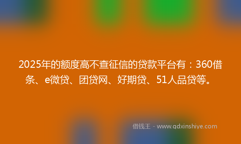 2025年的额度高不查征信的贷款平台有：360借条、e微贷、团贷网、好期贷、51人品贷等。
