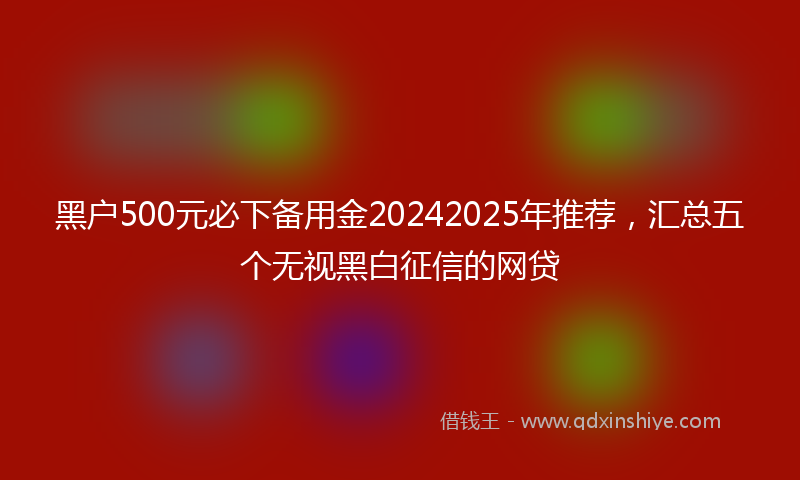 黑户500元必下备用金20242025年推荐，汇总五个无视黑白征信的网贷