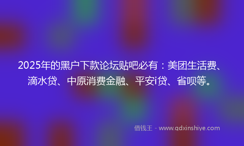 2025年的黑户下款论坛贴吧必有：美团生活费、滴水贷、中原消费金融、平安i贷、省呗等。