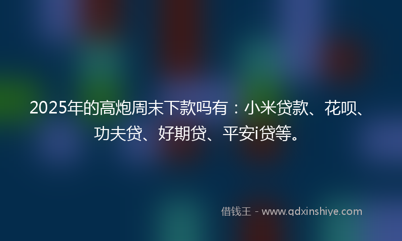 2025年的高炮周末下款吗有：小米贷款、花呗、功夫贷、好期贷、平安i贷等。