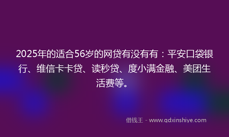 2025年的适合56岁的网贷有没有有：平安口袋银行、维信卡卡贷、读秒贷、度小满金融、美团生活费等。