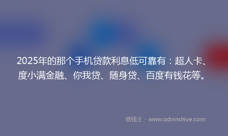 2025年的那个手机贷款利息低可靠有：超人卡、度小满金融、你我贷、随身贷、百度有钱花等。