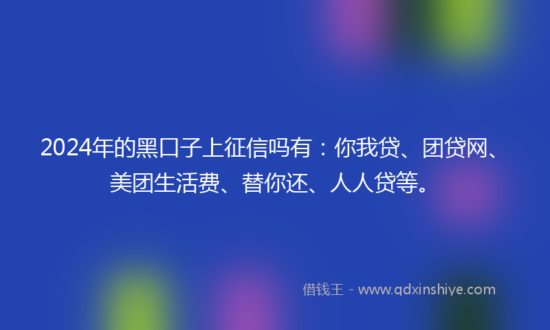 2024年的黑口子上征信吗有：你我贷、团贷网、美团生活费、替你还、人人贷等。