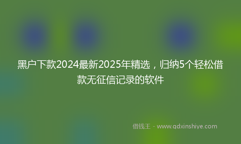 黑户下款2024最新2025年精选，归纳5个轻松借款无征信记录的软件